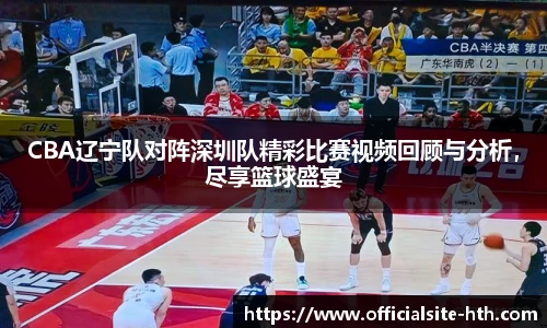 CBA辽宁队对阵深圳队精彩比赛视频回顾与分析，尽享篮球盛宴