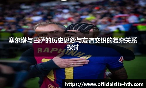塞尔塔与巴萨的历史恩怨与友谊交织的复杂关系探讨