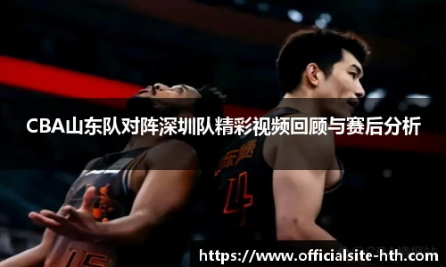 CBA山东队对阵深圳队精彩视频回顾与赛后分析