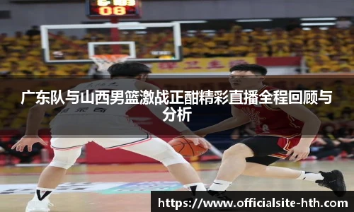 广东队与山西男篮激战正酣精彩直播全程回顾与分析
